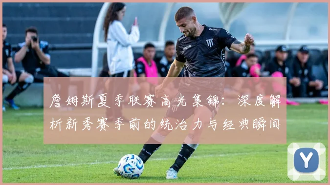 詹姆斯夏季联赛高光集锦：深度解析新秀赛季前的统治力与经典瞬间