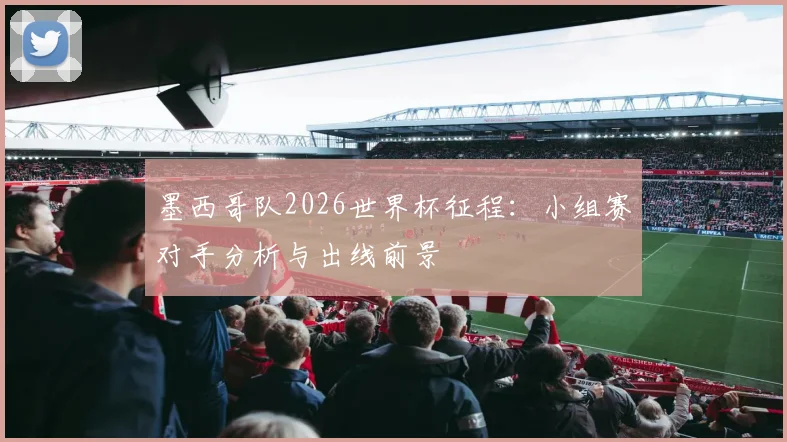墨西哥队2026世界杯征程：小组赛对手分析与出线前景