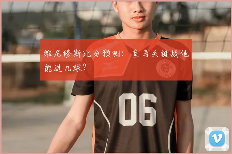 维尼修斯比分预测：皇马关键战他能进几球？