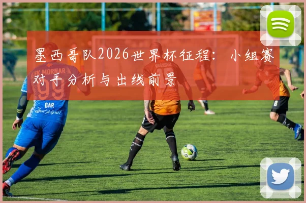 墨西哥队2026世界杯征程：小组赛对手分析与出线前景