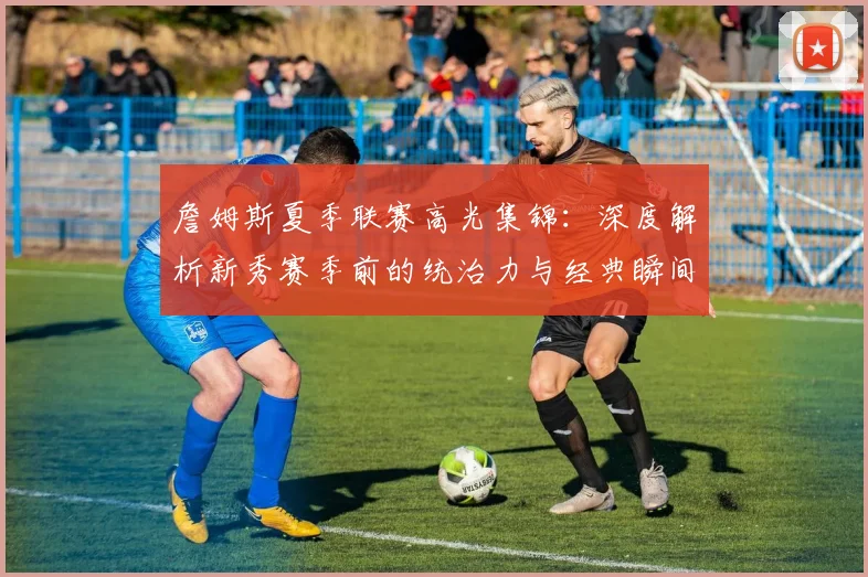 詹姆斯夏季联赛高光集锦：深度解析新秀赛季前的统治力与经典瞬间
