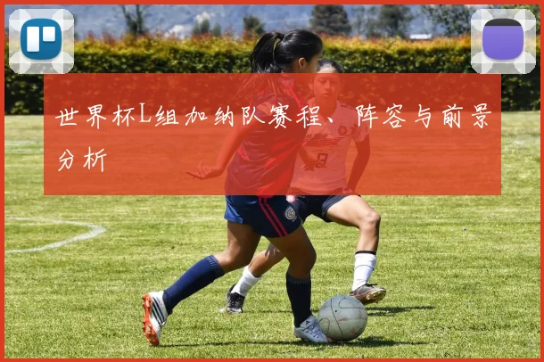 世界杯L组加纳队赛程、阵容与前景分析