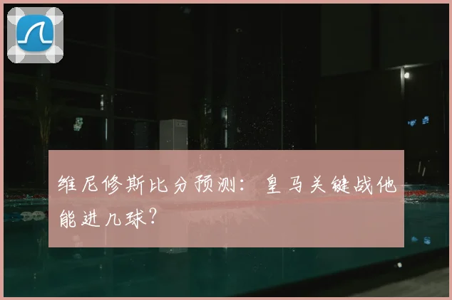 维尼修斯比分预测：皇马关键战他能进几球？