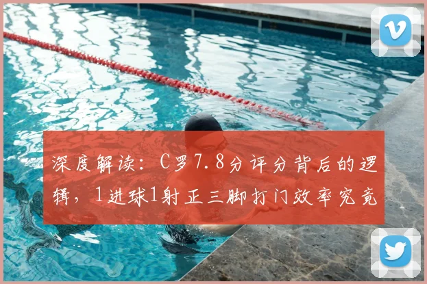 深度解读：C罗7.8分评分背后的逻辑，1进球1射正三脚打门效率究竟高不高？