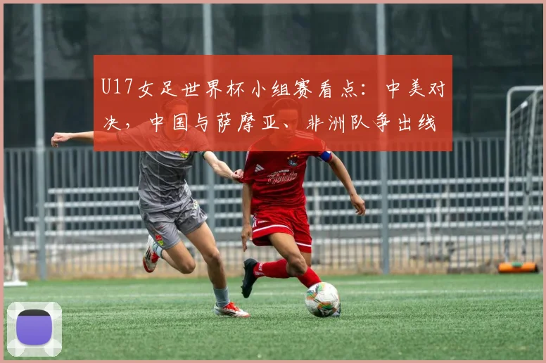 U17女足世界杯小组赛看点：中美对决，中国与萨摩亚、非洲队争出线