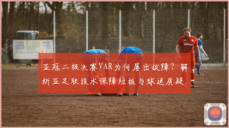 亚冠二级决赛VAR为何屡出故障？解析亚足联技术保障短板与球迷质疑