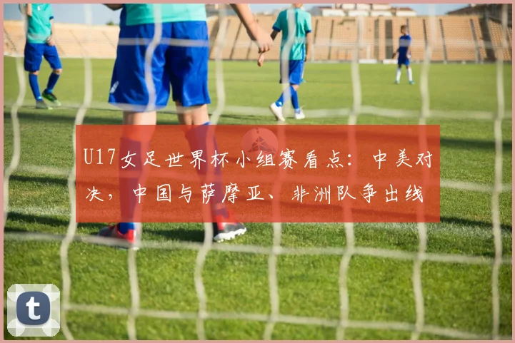 U17女足世界杯小组赛看点：中美对决，中国与萨摩亚、非洲队争出线