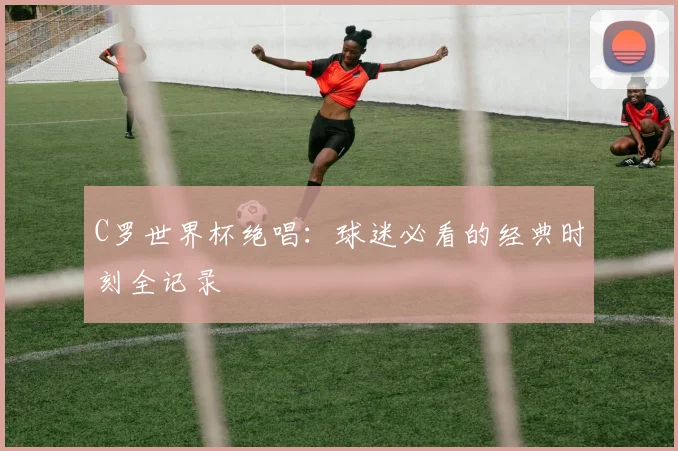 C罗世界杯绝唱：球迷必看的经典时刻全记录